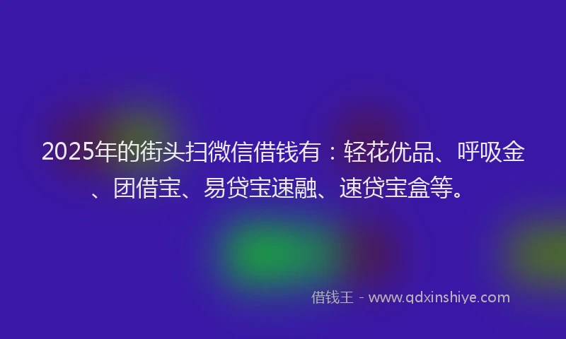 2025年的街头扫微信借钱有：轻花优品、呼吸金、团借宝、易贷宝速融、速贷宝盒等。
