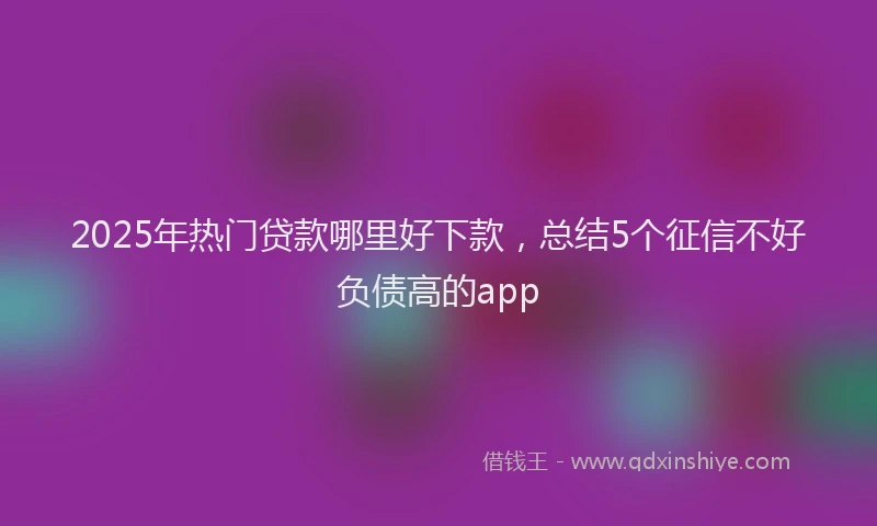 2025年热门贷款哪里好下款,总结5个征信不好负债高的app