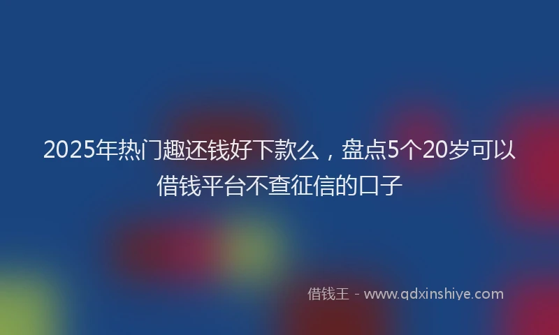 2025年热门趣还钱好下款么,盘点5个20岁可以借钱平台不查征信的口子