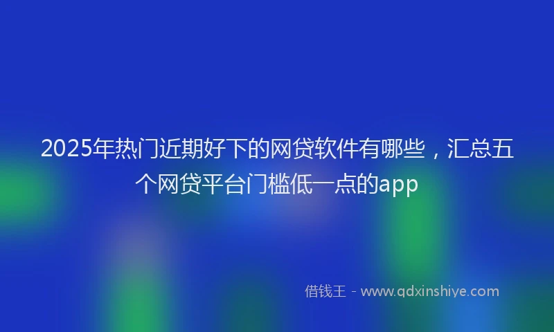2025年热门近期好下的网贷软件有哪些，汇总五个网贷平台门槛低一点的app