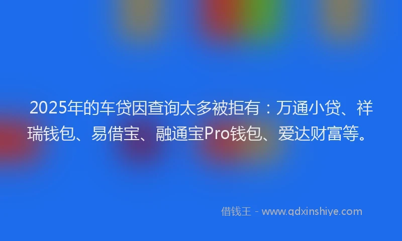 2025年的车贷因查询太多被拒有：万通小贷、祥瑞钱包、易借宝、融通宝Pro钱包、爱达财富等。