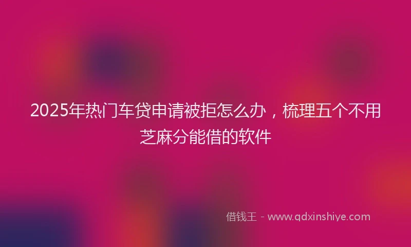 2025年热门车贷申请被拒怎么办，梳理五个不用芝麻分能借的软件