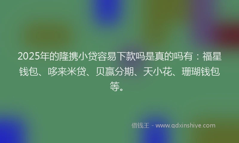 2025年的隆携小贷容易下款吗是真的吗有：福星钱包、哆来米贷、贝赢分期、天小花、珊瑚钱包等。