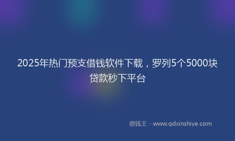 2025年热门预支借钱软件下载，罗列5个5000块贷款秒下平台