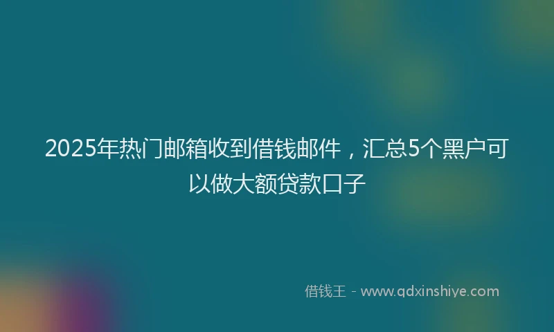 2025年热门邮箱收到借钱邮件，汇总5个黑户可以做大额贷款口子