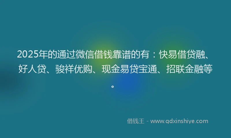 2025年的通过微信借钱靠谱的有:快易借贷融、好人贷、骏祥优购、现金易贷宝通、招联金融等。