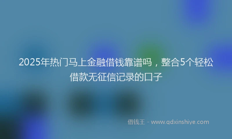 2025年热门马上金融借钱靠谱吗,整合5个轻松借款无征信记录的口子