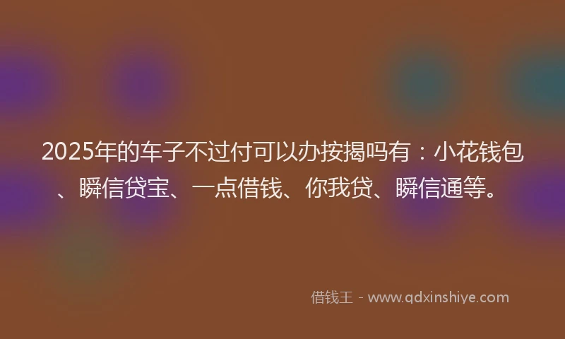 2025年的车子不过付可以办按揭吗有:小花钱包、瞬信贷宝、一点借钱、你我贷、瞬信通等。