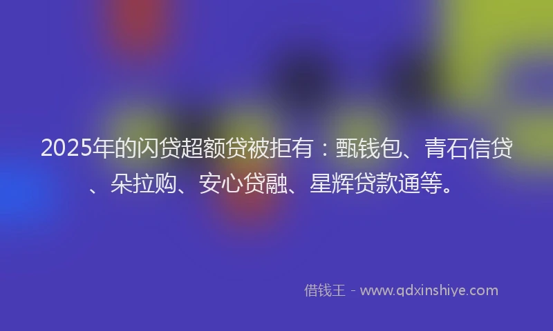2025年的闪贷超额贷被拒有：甄钱包、青石信贷、朵拉购、安心贷融、星辉贷款通等。