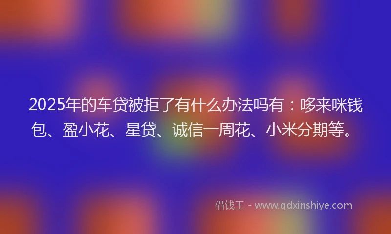 2025年的车贷被拒了有什么办法吗有:哆来咪钱包、盈小花、星贷、诚信一周花、小米分期等。