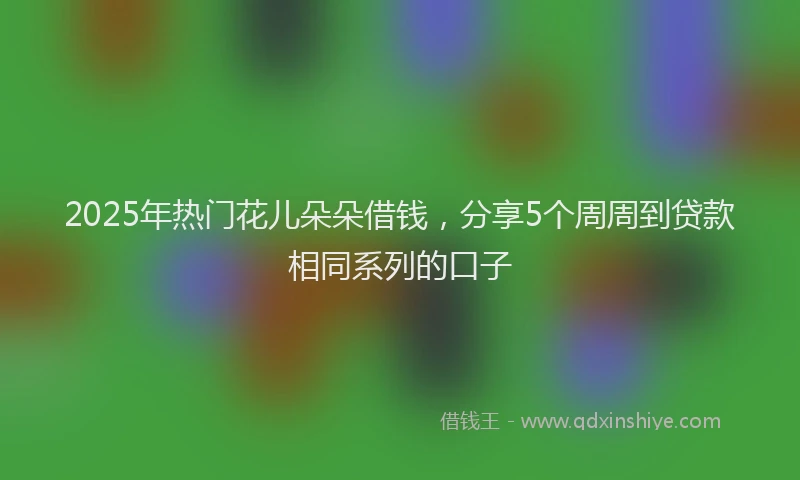 2025年热门花儿朵朵借钱，分享5个周周到贷款相同系列的口子
