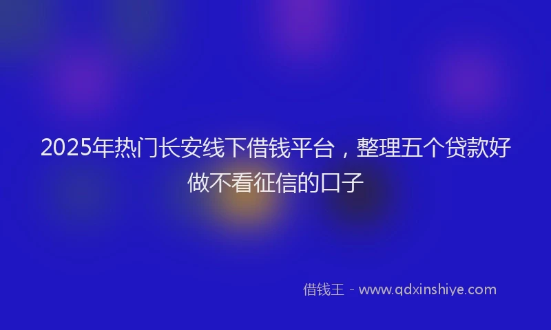2025年热门长安线下借钱平台，整理五个贷款好做不看征信的口子