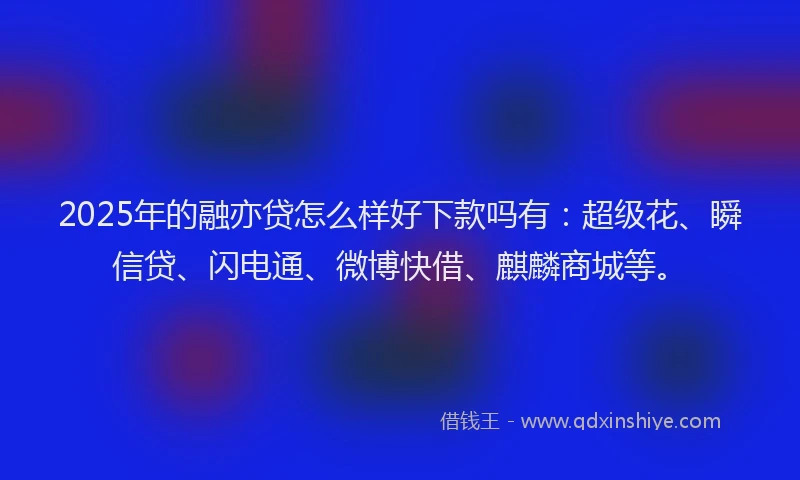 2025年的融亦贷怎么样好下款吗有：超级花、瞬信贷、闪电通、微博快借、麒麟商城等。