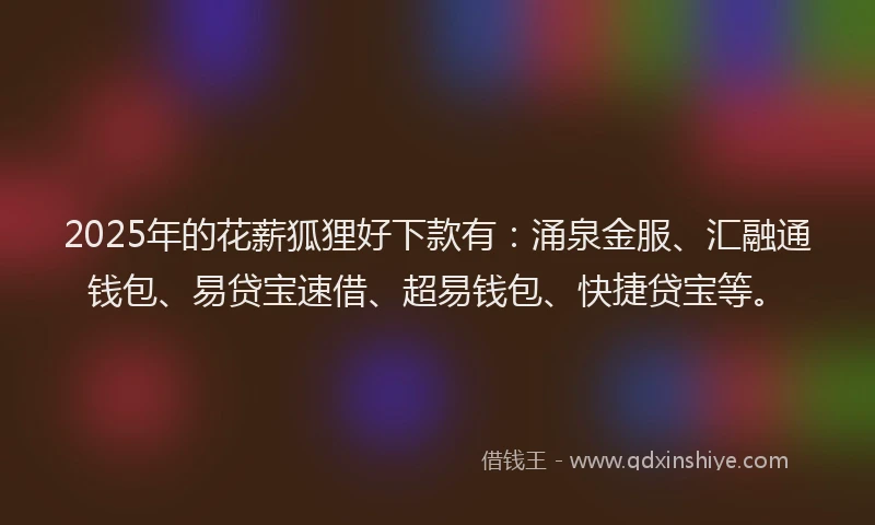2025年的花薪狐狸好下款有：涌泉金服、汇融通钱包、易贷宝速借、超易钱包、快捷贷宝等。