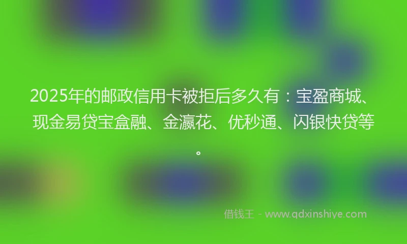 2025年的邮政信用卡被拒后多久有：宝盈商城、现金易贷宝盒融、金瀛花、优秒通、闪银快贷等。