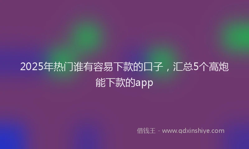 2025年热门谁有容易下款的口子，汇总5个高炮能下款的app