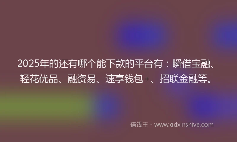 2025年的还有哪个能下款的平台有：瞬借宝融、轻花优品、融资易、速享钱包+、招联金融等。