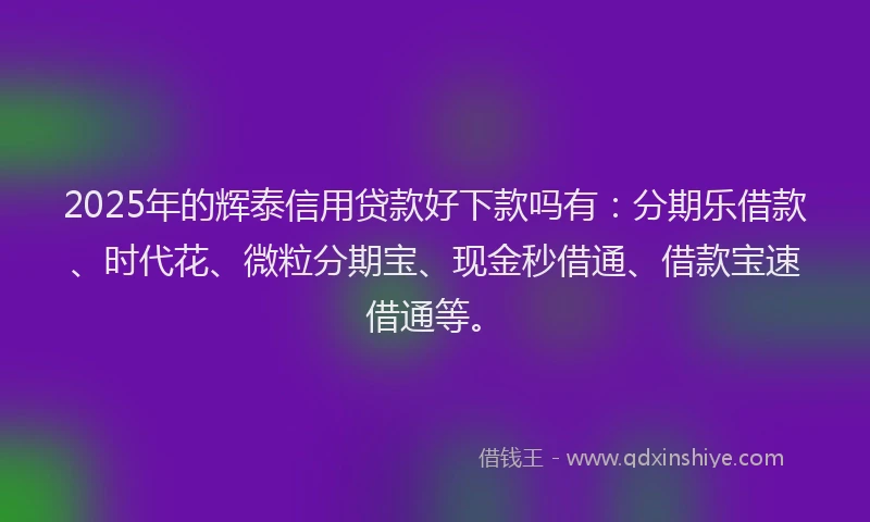 2025年的辉泰信用贷款好下款吗有：分期乐借款、时代花、微粒分期宝、现金秒借通、借款宝速借通等。