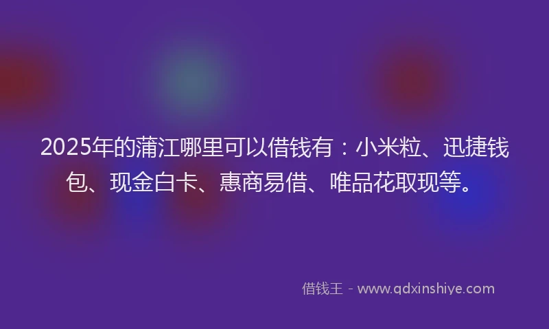 2025年的蒲江哪里可以借钱有：小米粒、迅捷钱包、现金白卡、惠商易借、唯品花取现等。