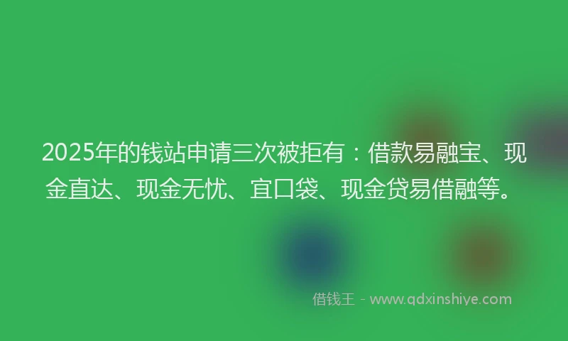 2025年的钱站申请三次被拒有：借款易融宝、现金直达、现金无忧、宜口袋、现金贷易借融等。