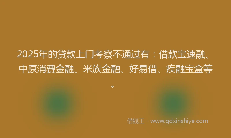 2025年的贷款上门考察不通过有:借款宝速融、中原消费金融、米族金融、好易借、疾融宝盒等。