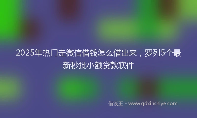 2025年热门走微信借钱怎么借出来，罗列5个最新秒批小额贷款软件