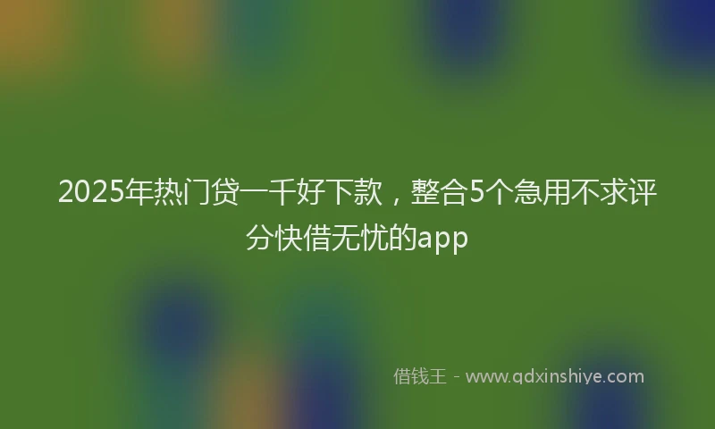 2025年热门贷一千好下款，整合5个急用不求评分快借无忧的app