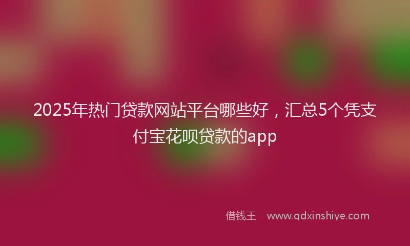 2025年热门贷款网站平台哪些好，汇总5个凭支付宝花呗贷款的app
