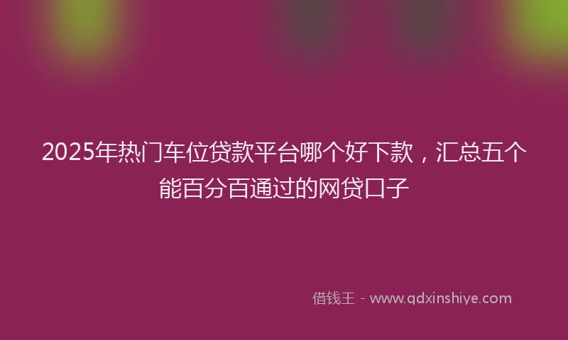 2025年热门车位贷款平台哪个好下款,汇总五个能百分百通过的网贷口子