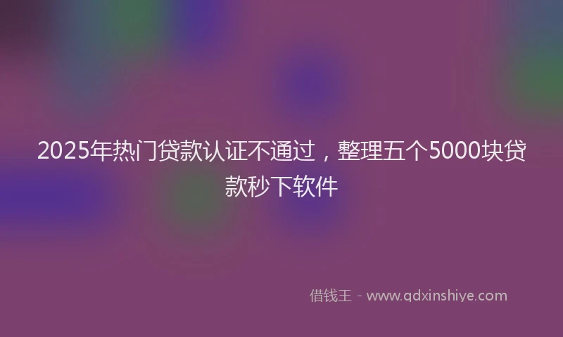 2025年热门贷款认证不通过,整理五个5000块贷款秒下软件