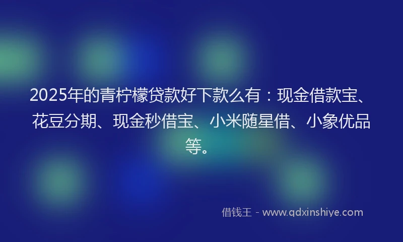 2025年的青柠檬贷款好下款么有：现金借款宝、花豆分期、现金秒借宝、小米随星借、小象优品等。