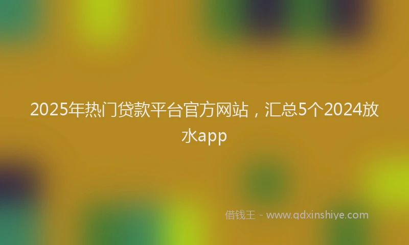 2025年热门贷款平台官方网站,汇总5个2024放水app