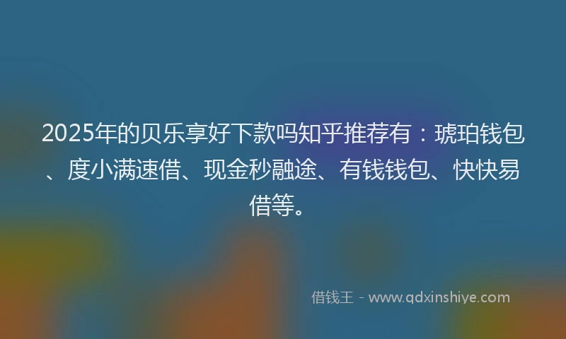 2025年的贝乐享好下款吗知乎推荐有：琥珀钱包、度小满速借、现金秒融途、有钱钱包、快快易借等。