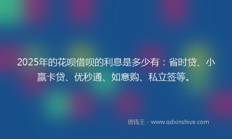 2025年的花呗借呗的利息是多少有:省时贷、小赢卡贷、优秒通、如意购、私立签等。