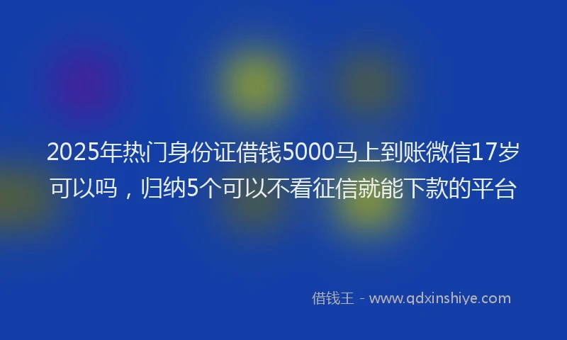 2025年热门身份证借钱5000马上到账微信17岁可以吗，归纳5个可以不看征信就能下款的平台