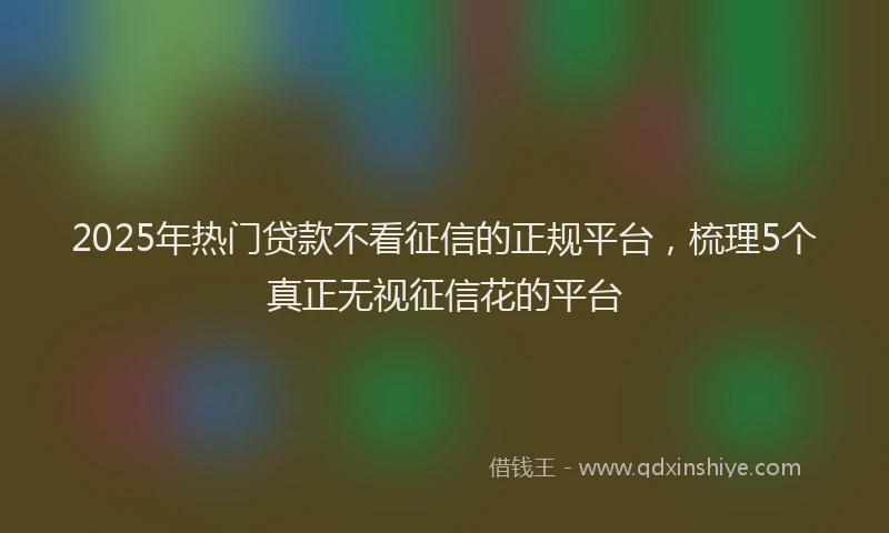 2025年热门贷款不看征信的正规平台，梳理5个真正无视征信花的平台