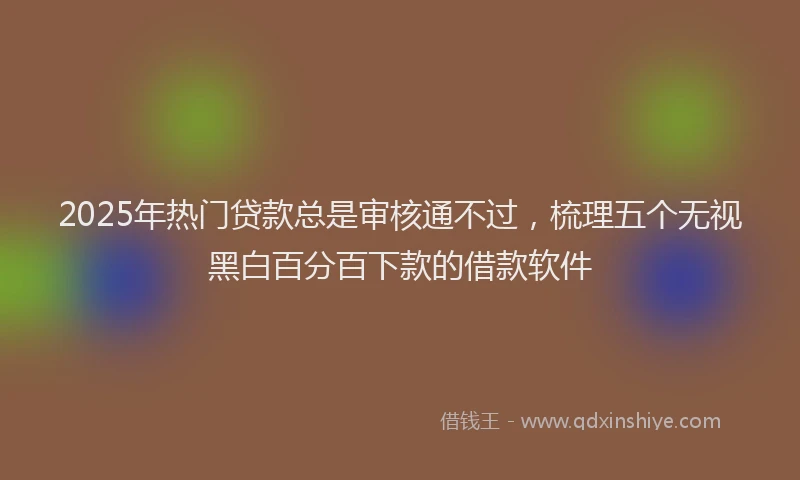 2025年热门贷款总是审核通不过,梳理五个无视黑白百分百下款的借款软件