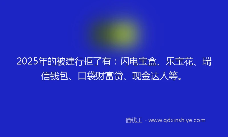 2025年的被建行拒了有:闪电宝盒、乐宝花、瑞信钱包、口袋财富贷、现金达人等。