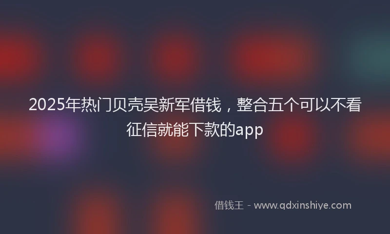 2025年热门贝壳吴新军借钱，整合五个可以不看征信就能下款的app
