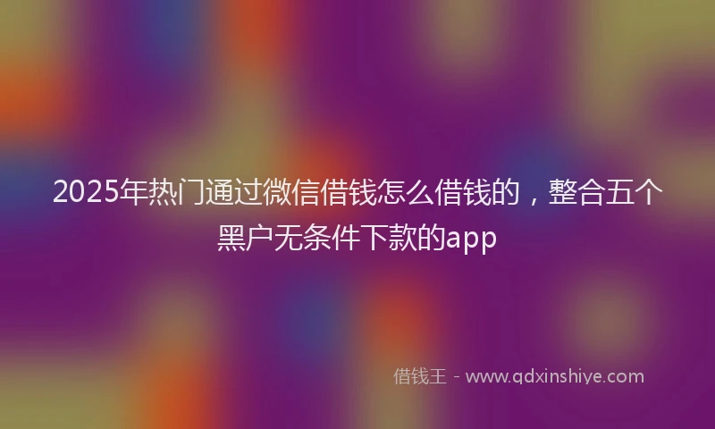 2025年热门通过微信借钱怎么借钱的,整合五个黑户无条件下款的app