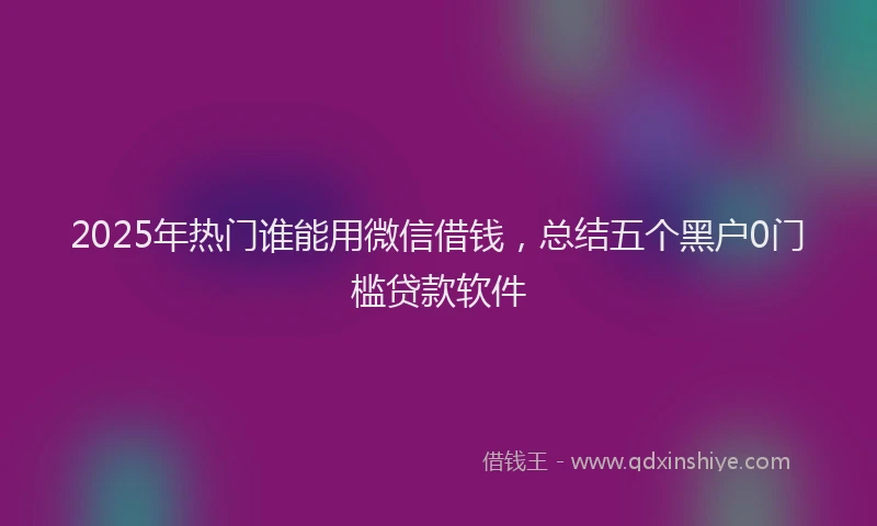 2025年热门谁能用微信借钱，总结五个黑户0门槛贷款软件