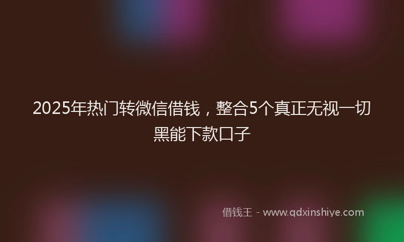 2025年热门转微信借钱，整合5个真正无视一切黑能下款口子