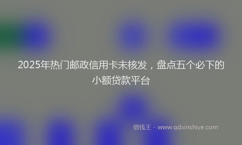 2025年热门邮政信用卡未核发,盘点五个必下的小额贷款平台