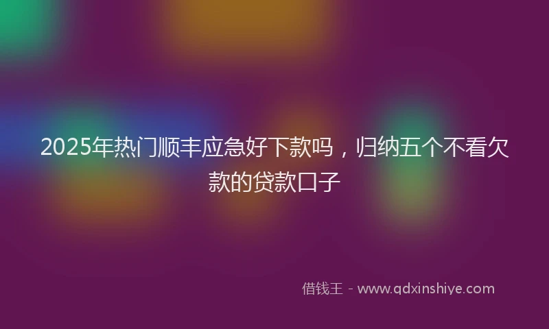 2025年热门顺丰应急好下款吗,归纳五个不看欠款的贷款口子