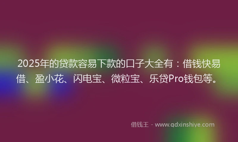2025年的贷款容易下款的口子大全有:借钱快易借、盈小花、闪电宝、微粒宝、乐贷Pro钱包等。