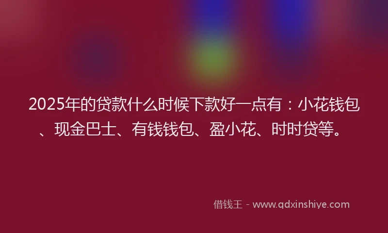 2025年的贷款什么时候下款好一点有:小花钱包、现金巴士、有钱钱包、盈小花、时时贷等。
