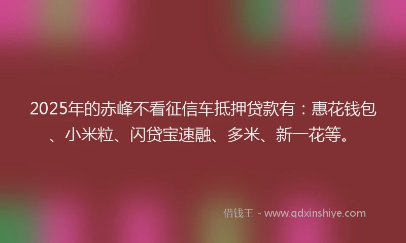 2025年的赤峰不看征信车抵押贷款有：惠花钱包、小米粒、闪贷宝速融、多米、新一花等。