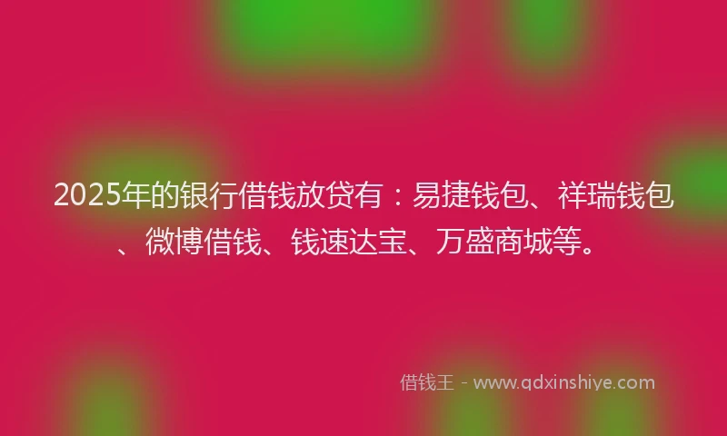 2025年的银行借钱放贷有:易捷钱包、祥瑞钱包、微博借钱、钱速达宝、万盛商城等。