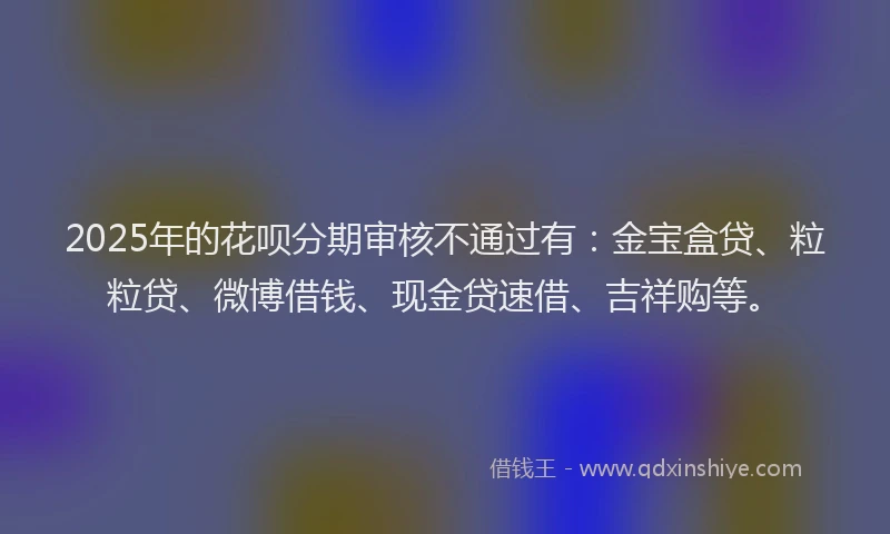 2025年的花呗分期审核不通过有：金宝盒贷、粒粒贷、微博借钱、现金贷速借、吉祥购等。