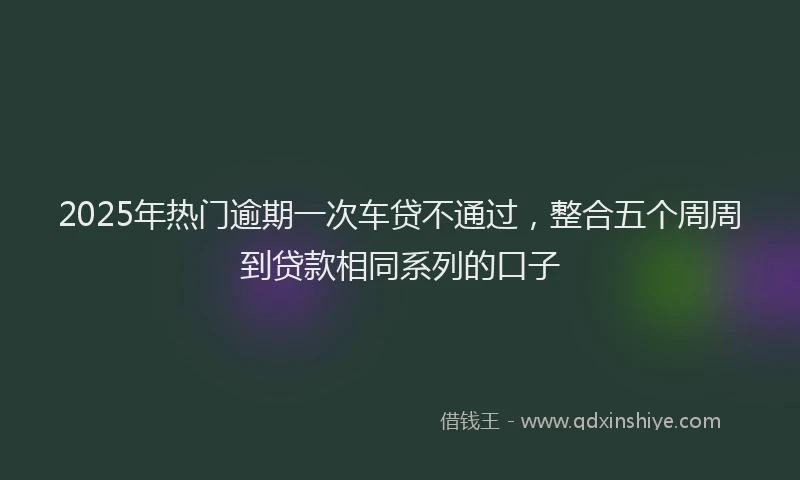 2025年热门逾期一次车贷不通过,整合五个周周到贷款相同系列的口子